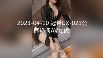  2023-04-10 冠希GX-021公园艳遇AV女优