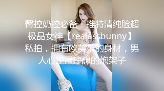 臀控奶控必备！推特清纯脸超极品女神【realassbunny】私拍，拥有欧美范的身材，男人心里最理想的炮架子