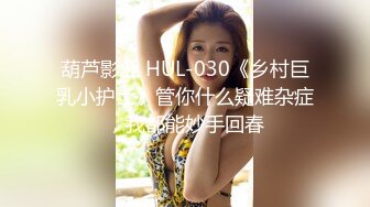 葫芦影业 HUL-030《乡村巨乳小护士》管你什么疑难杂症，我都能妙手回春