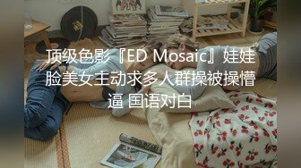 顶级色影『ED Mosaic』娃娃脸美女主动求多人群操被操懵逼 国语对白