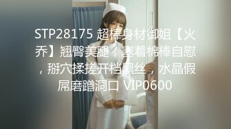 STP28175 超棒身材御姐【火乔】翘臀美腿，塞着棉棒自慰，掰穴揉搓开档黑丝，水晶假屌磨蹭洞口 VIP0600